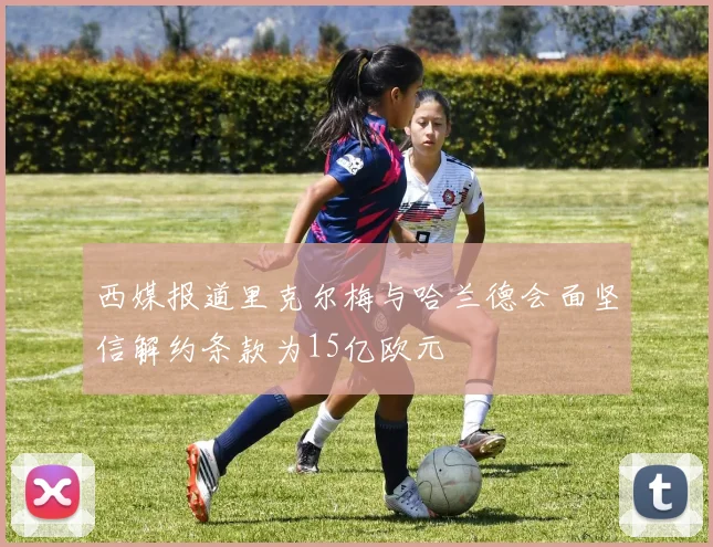 西媒报道里克尔梅与哈兰德会面坚信解约条款为15亿欧元