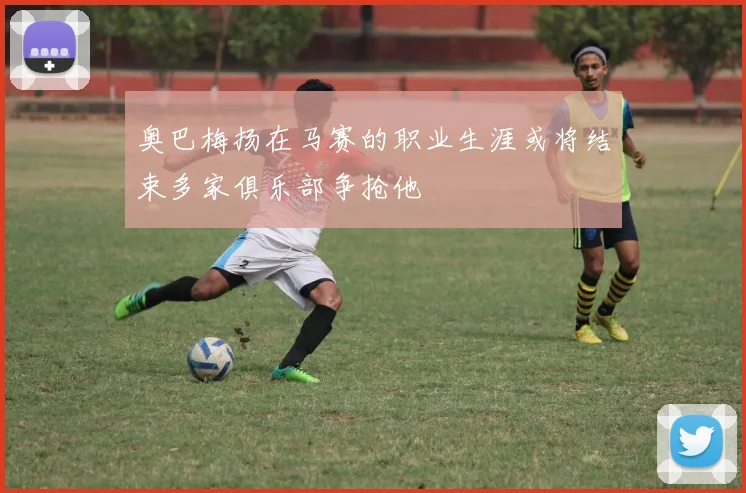 奥巴梅扬在马赛的职业生涯或将结束多家俱乐部争抢他