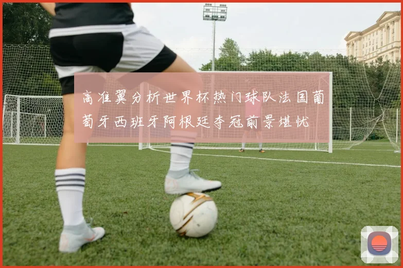 高准翼分析世界杯热门球队法国葡萄牙西班牙阿根廷夺冠前景堪忧
