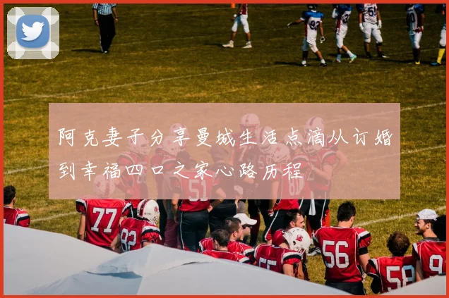 阿克妻子分享曼城生活点滴从订婚到幸福四口之家心路历程