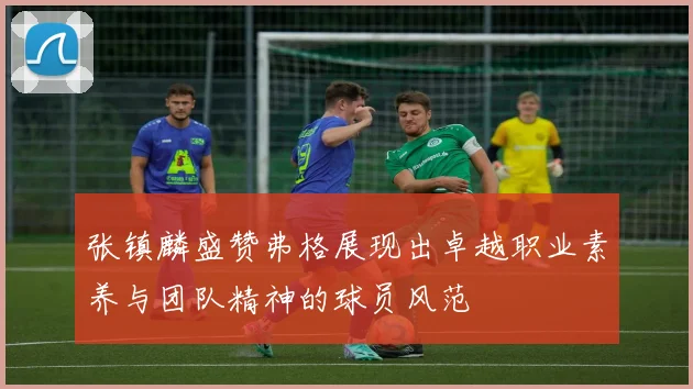 张镇麟盛赞弗格展现出卓越职业素养与团队精神的球员风范
