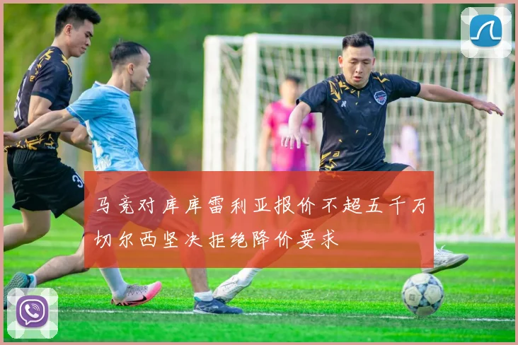 马竞对库库雷利亚报价不超五千万切尔西坚决拒绝降价要求
