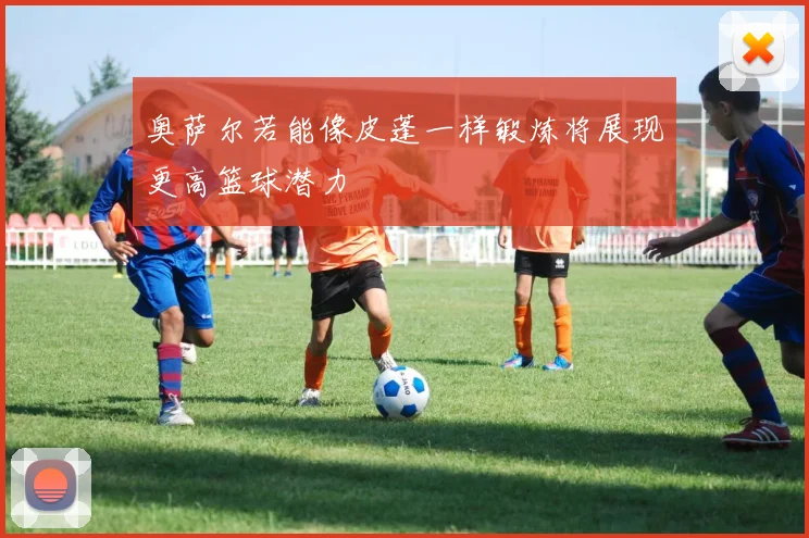 奥萨尔若能像皮蓬一样锻炼将展现更高篮球潜力