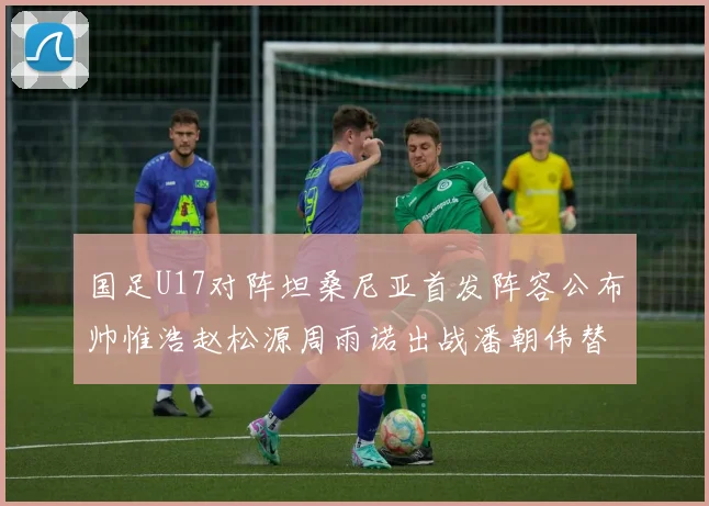 国足U17对阵坦桑尼亚首发阵容公布帅惟浩赵松源周雨诺出战潘朝伟替补