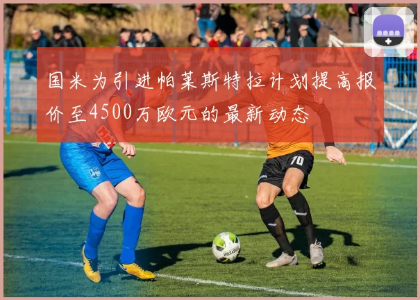 国米为引进帕莱斯特拉计划提高报价至4500万欧元的最新动态