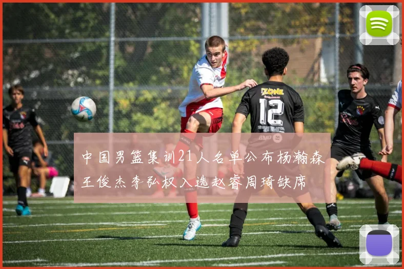 中国男篮集训21人名单公布杨瀚森王俊杰李弘权入选赵睿周琦缺席
