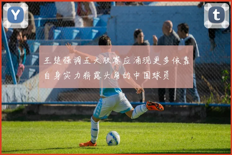 王楚强调五大联赛应涌现更多依靠自身实力崭露头角的中国球员