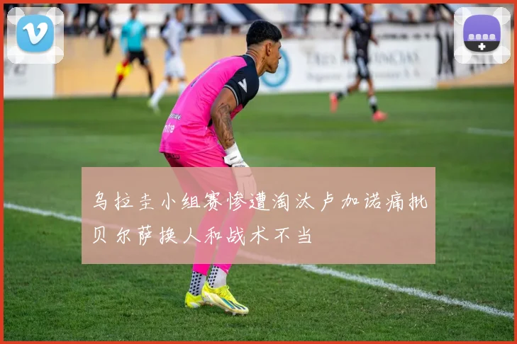 乌拉圭小组赛惨遭淘汰卢加诺痛批贝尔萨换人和战术不当