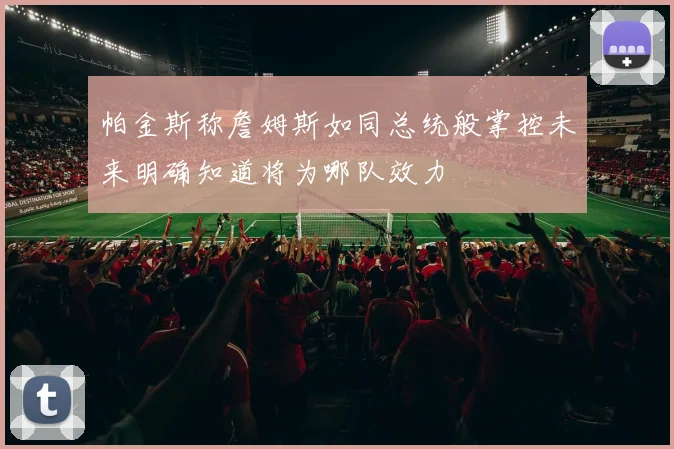 帕金斯称詹姆斯如同总统般掌控未来明确知道将为哪队效力