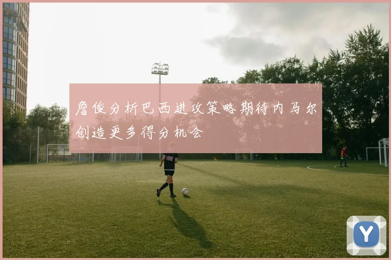 詹俊分析巴西进攻策略期待内马尔创造更多得分机会