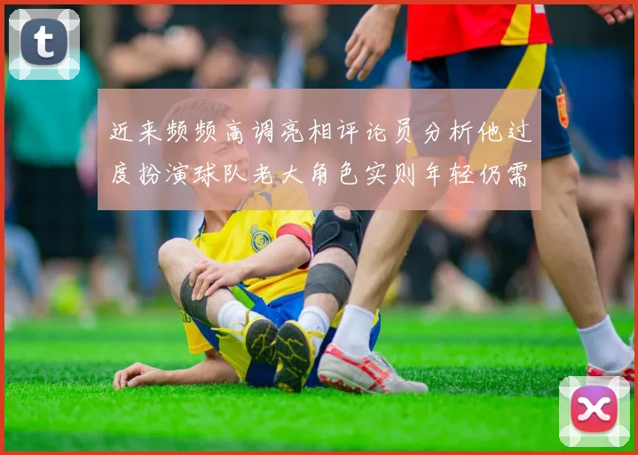 近来频频高调亮相评论员分析他过度扮演球队老大角色实则年轻仍需成长
