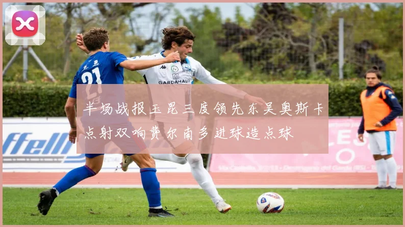 半场战报玉昆三度领先东吴奥斯卡点射双响费尔南多进球造点球
