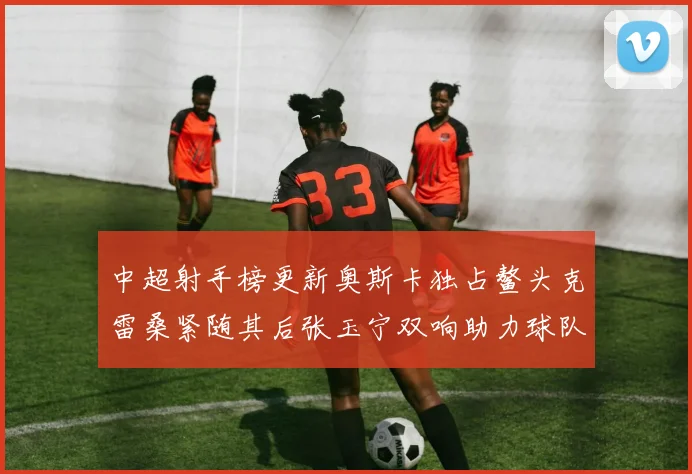 中超射手榜更新奥斯卡独占鳌头克雷桑紧随其后张玉宁双响助力球队